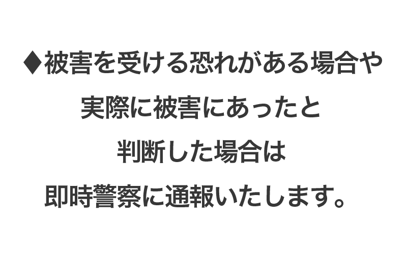 ♦被害を受ける恐れがある場合や実際に被害にあったと 判断した場合は即時警察に通報いたします。